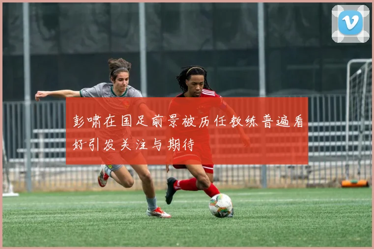 彭啸在国足前景被历任教练普遍看好引发关注与期待