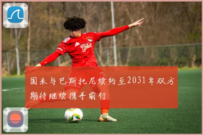 国米与巴斯托尼续约至2031年双方期待继续携手前行