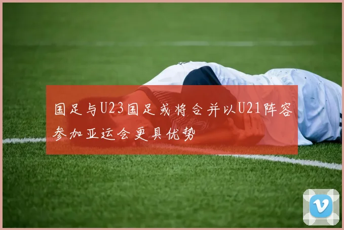 国足与U23国足或将合并以U21阵容参加亚运会更具优势