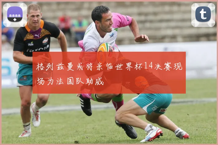 格列兹曼或将亲临世界杯14决赛现场为法国队助威