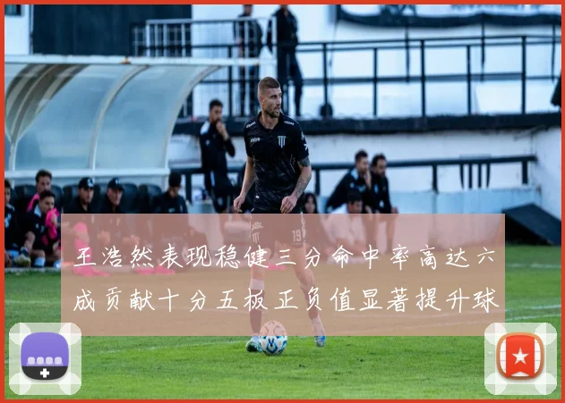 王浩然表现稳健三分命中率高达六成贡献十分五板正负值显著提升球队表现