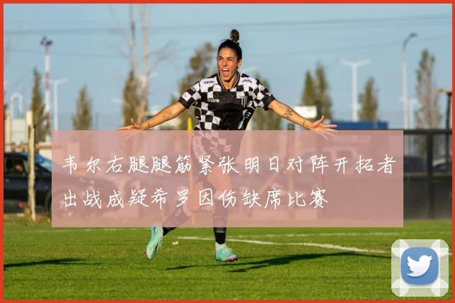 韦尔右腿腿筋紧张明日对阵开拓者出战成疑希罗因伤缺席比赛