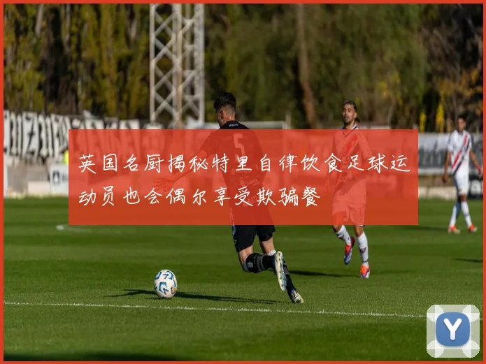 英国名厨揭秘特里自律饮食足球运动员也会偶尔享受欺骗餐