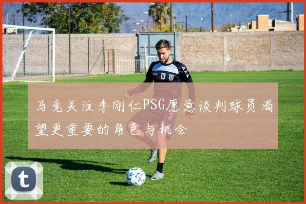 马竞关注李刚仁PSG愿意谈判球员渴望更重要的角色与机会
