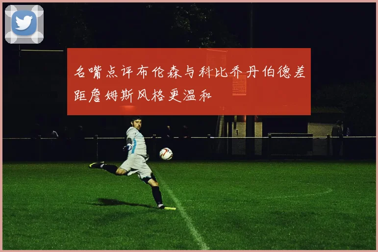 名嘴点评布伦森与科比乔丹伯德差距詹姆斯风格更温和