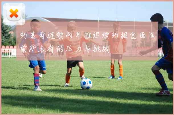 约基奇连续两年推迟续约掘金面临前所未有的压力与挑战