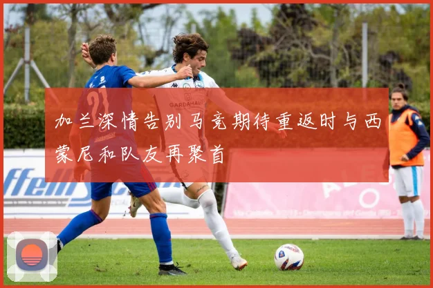 加兰深情告别马竞期待重返时与西蒙尼和队友再聚首