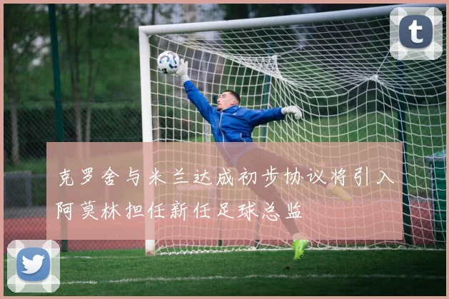 克罗舍与米兰达成初步协议将引入阿莫林担任新任足球总监
