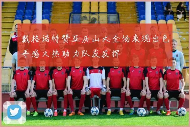 戴格诺特赞亚历山大全场表现出色手感火热助力队友发挥