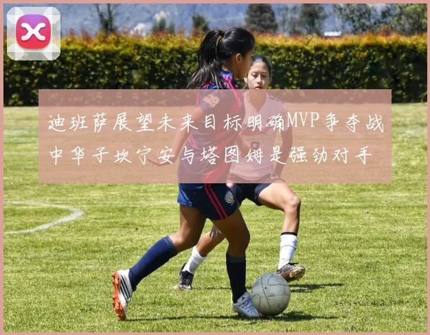 迪班萨展望未来目标明确MVP争夺战中华子坎宁安与塔图姆是强劲对手