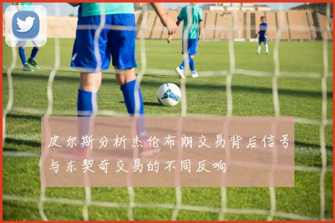 皮尔斯分析杰伦布朗交易背后信号与东契奇交易的不同反响