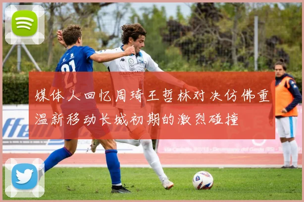 媒体人回忆周琦王哲林对决仿佛重温新移动长城初期的激烈碰撞