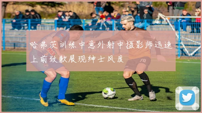 哈弗茨训练中意外射中摄影师迅速上前致歉展现绅士风度
