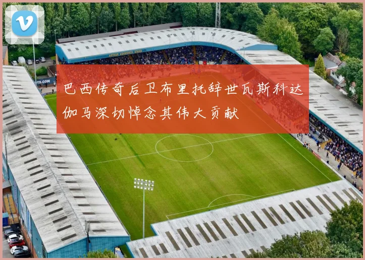 巴西传奇后卫布里托辞世瓦斯科达伽马深切悼念其伟大贡献