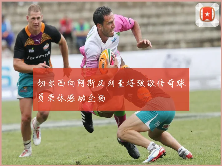 切尔西向阿斯皮利奎塔致敬传奇球员荣休感动全场