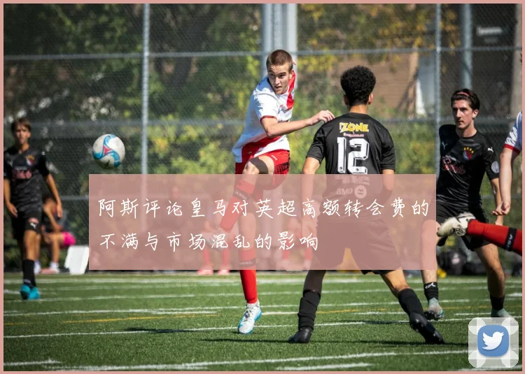 阿斯评论皇马对英超高额转会费的不满与市场混乱的影响