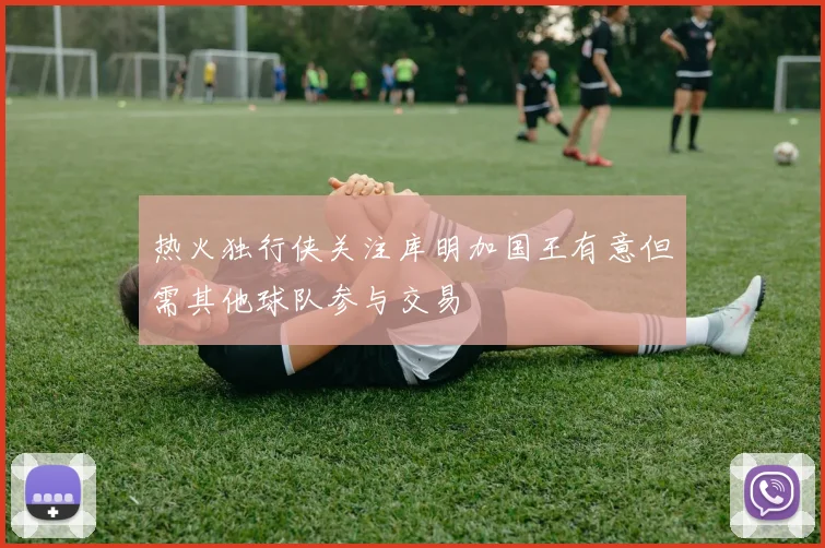热火独行侠关注库明加国王有意但需其他球队参与交易