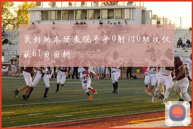 莫利纳本场表现平平0射门0助攻仅获61分分析