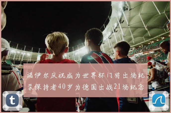 诺伊尔庆祝成为世界杯门将出场纪录保持者40岁为德国出战21场纪念照曝光