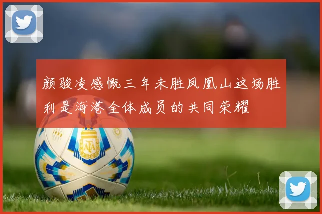 颜骏凌感慨三年未胜凤凰山这场胜利是海港全体成员的共同荣耀