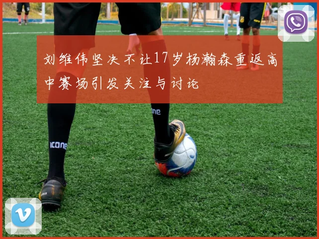刘维伟坚决不让17岁杨瀚森重返高中赛场引发关注与讨论