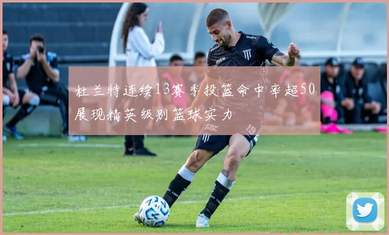 杜兰特连续13赛季投篮命中率超50展现精英级别篮球实力