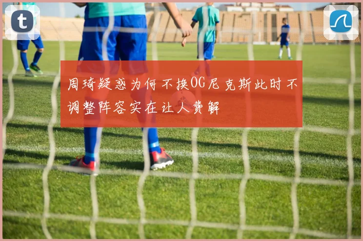 周琦疑惑为何不换OG尼克斯此时不调整阵容实在让人费解