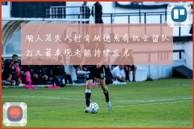 湖人若失八村肯纳德或有机会留队打火箭表现未能持续发光