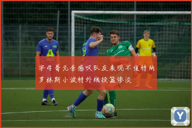 字母哥无奈感叹队友表现不佳特纳罗林斯小波特外线投篮惨淡