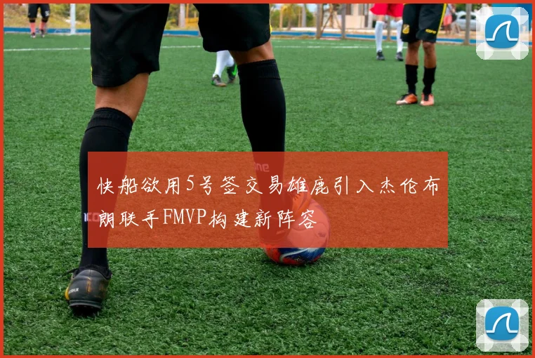 快船欲用5号签交易雄鹿引入杰伦布朗联手FMVP构建新阵容